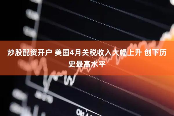 炒股配资开户 美国4月关税收入大幅上升 创下历史最高水平