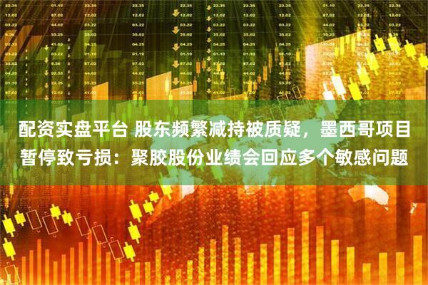 配资实盘平台 股东频繁减持被质疑，墨西哥项目暂停致亏损：聚胶股份业绩会回应多个敏感问题