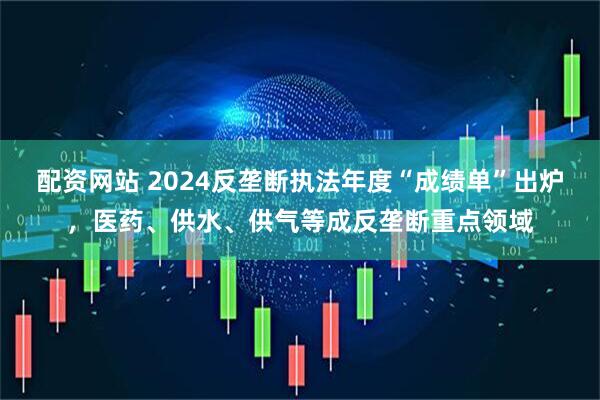 配资网站 2024反垄断执法年度“成绩单”出炉，医药、供水、供气等成反垄断重点领域
