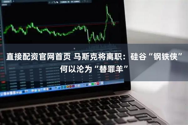 直接配资官网首页 马斯克将离职：硅谷“钢铁侠”何以沦为“替罪羊”