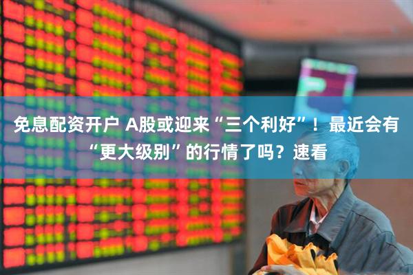 免息配资开户 A股或迎来“三个利好”！最近会有“更大级别”的行情了吗？速看