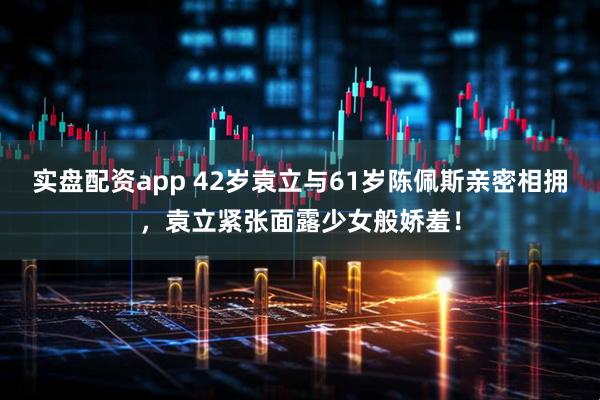 实盘配资app 42岁袁立与61岁陈佩斯亲密相拥，袁立紧张面露少女般娇羞！
