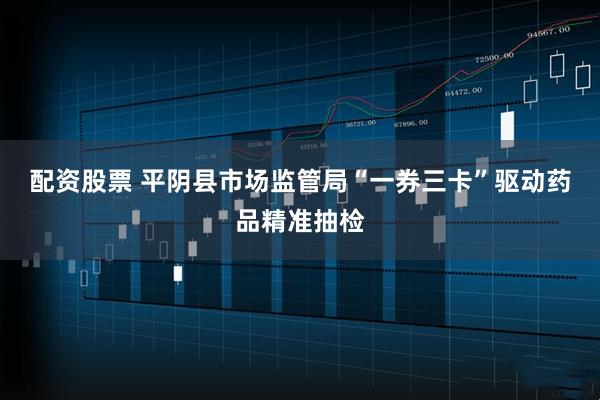 配资股票 平阴县市场监管局“一券三卡”驱动药品精准抽检