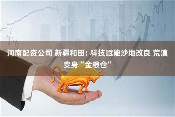河南配资公司 新疆和田: 科技赋能沙地改良 荒漠变身“金粮仓”