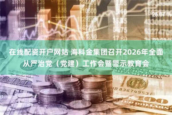 在线配资开户网站 海科金集团召开2026年全面从严治党（党建）工作会暨警示教育会