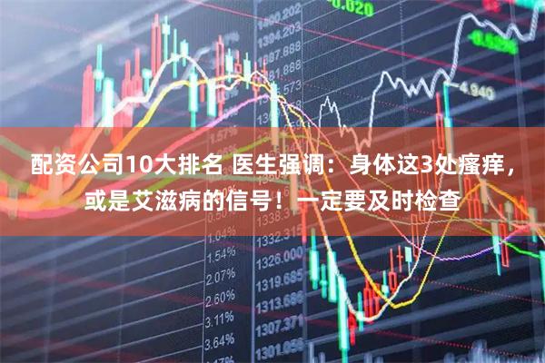 配资公司10大排名 医生强调：身体这3处瘙痒，或是艾滋病的信号！一定要及时检查