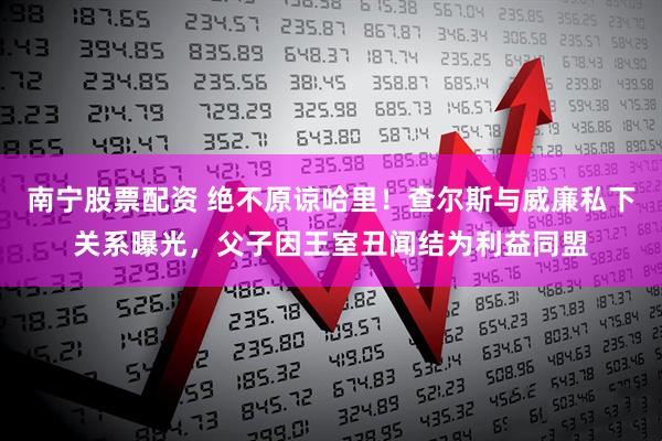 南宁股票配资 绝不原谅哈里！查尔斯与威廉私下关系曝光，父子因王室丑闻结为利益同盟