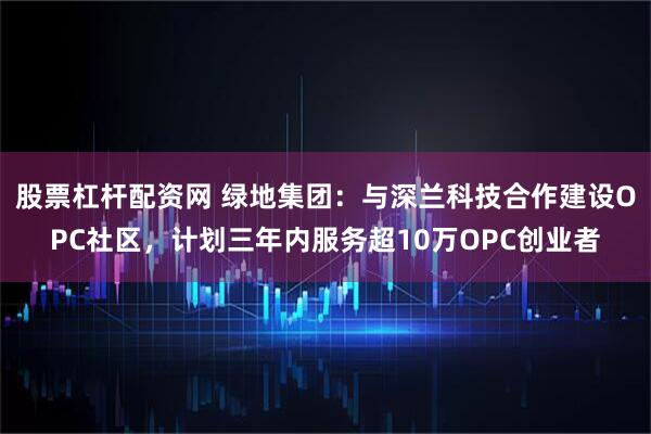 股票杠杆配资网 绿地集团：与深兰科技合作建设OPC社区，计划三年内服务超10万OPC创业者