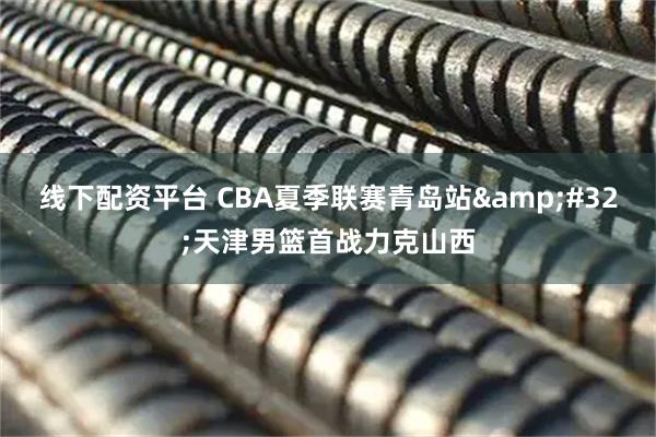 线下配资平台 CBA夏季联赛青岛站 天津男篮首战力克山西