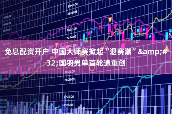 免息配资开户 中国大师赛掀起“退赛潮” 国羽男单首轮遭重创