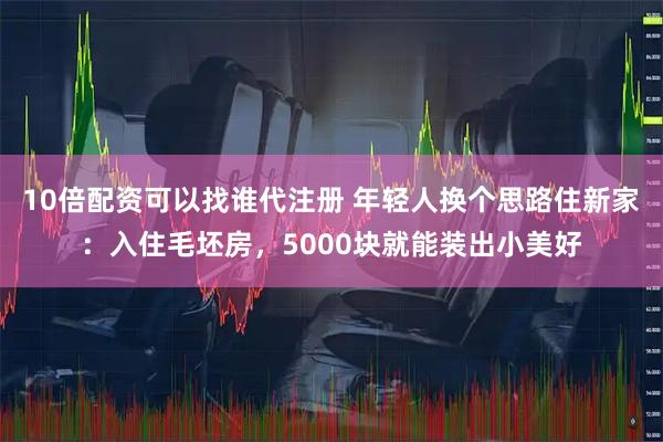10倍配资可以找谁代注册 年轻人换个思路住新家：入住毛坯房，5000块就能装出小美好